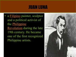 JUAN LUNA
• a Filipino painter, sculptor
and a political activist of
the Philippine
Revolution during the late
19th century. He became
one of the first recognized
Philippine artists.
 
