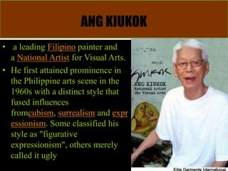 ANG KIUKOK
• a leading Filipino painter and
a National Artist for Visual Arts.
• He first attained prominence in
the Philippine arts scene in the
1960s with a distinct style that
fused influences
fromcubism, surrealism and expr
essionism. Some classified his
style as "figurative
expressionism", others merely
called it ugly
 