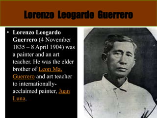 Lorenzo Leogardo Guerrero
• Lorenzo Leogardo
Guerrero (4 November
1835 – 8 April 1904) was
a painter and an art
teacher. He was the elder
brother of Leon Ma.
Guerrero and art teacher
to internationally-
acclaimed painter, Juan
Luna.
 