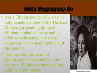Anita Magsaysay-Ho
• was a Filipino painter. She was the
only female member of the Thirteen
Moderns, a standing group of
Filipino modernist artists and in
1958 was chosen by a panel of
experts at the six major painters of
the country.
• The most famous work of
Magsaysay-Ho are subject to the
beauty of Filipino women dealing
with everyday issues.
 