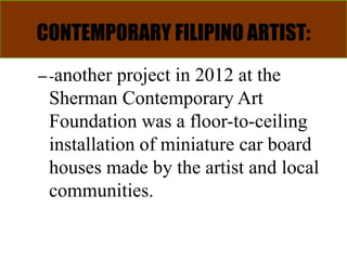 CONTEMPORARY FILIPINO ARTIST:
–-another project in 2012 at the
Sherman Contemporary Art
Foundation was a floor-to-ceiling
installation of miniature car board
houses made by the artist and local
communities.
 
