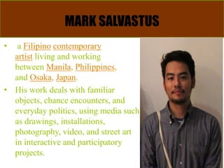 MARK SALVASTUS
• a Filipino contemporary
artist living and working
between Manila, Philippines,
and Osaka, Japan.
• His work deals with familiar
objects, chance encounters, and
everyday politics, using media such
as drawings, installations,
photography, video, and street art
in interactive and participatory
projects.
 