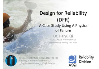Design for Reliability 
                       g                y
                          (DFR)
                  A Case Study Using A Physics 
                           of Failure
                           of Failure
                          Dr. Haiyu Qi
                             ©2011 ASQ & Presentation Qi
                            Presented live on May 10th, 2012




http://reliabilitycalendar.org/The_Re
liability_Calendar/Webinars_
liability Calendar/Webinars ‐
_English/Webinars_‐_English.html
 
