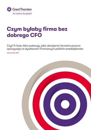 Czym byłaby firma bez
dobrego CFO
Czyli 14 liczb, które pokazują, jakie obciążenia formalno-prawne
spoczywają na dyrektorach finansowych polskich przedsiębiorstw
maj-czerwiec 2017
 