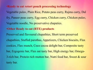 •Ready to eat retort pouch processing technology
Vegetable pulav, Plain Rice, Potato peas curry, Rajma curry, Dal
fry, Paneer peas curry, Egg curry, Chicken curry, Chicken pulav,
Vegetable noodle, No preservative chapaties.
•Other Ready to eat (RTE) products
Preserved and flavoured chapathies, Short term preserved
chapathies, Stuffed parothas, Appetizers, Chicken biscuits, Flax
cookies, Flax munch, Coco cocoa delight bar, Composite tasty
bar, Ergogenic bar, Flax oat tasty bar, High energy bar, Omega-
3-rich bar, Protein rich mutton bar, Nutri food bar, Sweet & sour
tasty bar.
 