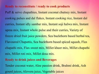 Ready to reconstitute / ready to cook products
Puff & serve chapathies, Instant coconut chutney mix, Instant
cooking pulses and dal flakes, Instant cooking rice, Instant dal
curries, Instant idly sambar mix, Instant soji halwa mix, Instant
upma mix, Instant whole pulse and their curries, Variety of
freeze dried fruit juice powders, Sea buckthorn based herbal tea,
Flavoured Chapattis, Sea buckthorn based spiced squash, Flax
chapathi mix, Flax sweet mix, Millet kheer mix, Millet chapathi
mix, Millet roti mix, Millet dosa mix.
Ready to drink juices and Beverages
Tender coconut water, Aloe passion drink, Brahmi drink, Ash
gourd juices, Alovera juice, Vegetable juices
 