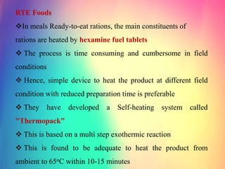 RTE Foods
In meals Ready-to-eat rations, the main constituents of
rations are heated by hexamine fuel tablets
 The process is time consuming and cumbersome in field
conditions
 Hence, simple device to heat the product at different field
condition with reduced preparation time is preferable
 They have developed a Self-heating system called
"Thermopack”
 This is based on a multi step exothermic reaction
 This is found to be adequate to heat the product from
ambient to 65oC within 10-15 minutes
 