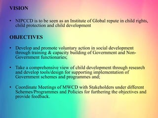 VISION
• NIPCCD is to be seen as an Institute of Global repute in child rights,
child protection and child development
OBJECTIVES
• Develop and promote voluntary action in social development
through training & capacity building of Government and Non-
Government functionaries;
• Take a comprehensive view of child development through research
and develop tools/design for supporting implementation of
Government schemes and programmes and;
• Coordinate Meetings of MWCD with Stakeholders under different
Schemes/Programmes and Policies for furthering the objectives and
provide feedback.
 
