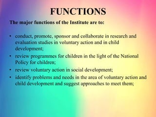 FUNCTIONS
The major functions of the Institute are to:
• conduct, promote, sponsor and collaborate in research and
evaluation studies in voluntary action and in child
development;
• review programmes for children in the light of the National
Policy for children;
• review voluntary action in social development;
• identify problems and needs in the area of voluntary action and
child development and suggest approaches to meet them;
 