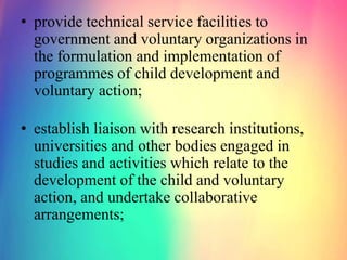 • provide technical service facilities to
government and voluntary organizations in
the formulation and implementation of
programmes of child development and
voluntary action;
• establish liaison with research institutions,
universities and other bodies engaged in
studies and activities which relate to the
development of the child and voluntary
action, and undertake collaborative
arrangements;
 