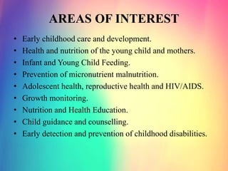 AREAS OF INTEREST
• Early childhood care and development.
• Health and nutrition of the young child and mothers.
• Infant and Young Child Feeding.
• Prevention of micronutrient malnutrition.
• Adolescent health, reproductive health and HIV/AIDS.
• Growth monitoring.
• Nutrition and Health Education.
• Child guidance and counselling.
• Early detection and prevention of childhood disabilities.
 
