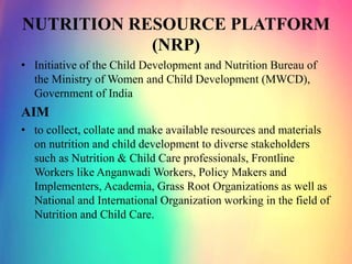 NUTRITION RESOURCE PLATFORM
(NRP)
• Initiative of the Child Development and Nutrition Bureau of
the Ministry of Women and Child Development (MWCD),
Government of India
AIM
• to collect, collate and make available resources and materials
on nutrition and child development to diverse stakeholders
such as Nutrition & Child Care professionals, Frontline
Workers like Anganwadi Workers, Policy Makers and
Implementers, Academia, Grass Root Organizations as well as
National and International Organization working in the field of
Nutrition and Child Care.
 