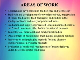 AREAS OF WORK
• Research and development in food science and technology
• Studies in the development of convenience foods, preservation
of foods, food safety, food packaging, and studies in the
spoilage of foods and safety of processed foods
• Production and supply of processed foods on a limited scale to
the Armed Forces and other bodies for national missions
• Toxicological, nutritional, and biochemical studies
• Development of pack rations, their quality assurance methods
• Preservation and packaging methods for long distance
transportation of perishable products
• Evaluation of nutritional requirements of troops deployed
under different climatic conditions
 