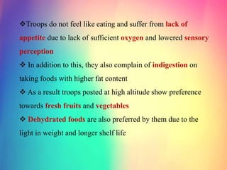 Troops do not feel like eating and suffer from lack of
appetite due to lack of sufficient oxygen and lowered sensory
perception
 In addition to this, they also complain of indigestion on
taking foods with higher fat content
 As a result troops posted at high altitude show preference
towards fresh fruits and vegetables
 Dehydrated foods are also preferred by them due to the
light in weight and longer shelf life
 