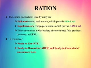 RATION
 The compo pack rations used by army are
 Full meal compo pack rations, which provide 4100 k cal
 Supplementary compo pack rations which provide 1430 k cal
 These encompass a wide variety of convenience food products
developed at DFRL
 It consists of
 Ready-to-Eat (RTE)
 Ready-to-Reconstitute (RTR) and Ready-to-Cook kind of
convenience foods
 