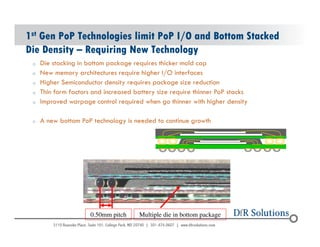1st Gen PoP Technologies limit PoP I/O and Bottom Stacked 
Die Density – Requiring New Technology 
o Die stacking in bottom package requires thicker mold cap 
o New memory architectures require higher I/O interfaces 
o Higher Semiconductor density requires package size reduction 
o Thin form factors and increased battery size require thinner PoP stacks 
o Improved warpage control required when go thinner with higher density 
o A new bottom PoP technology is needed to continue growth 
© 2004 - 200107 
0.50mm pitch Multiple die in bottom package 
 