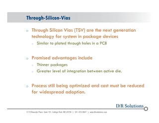 Through-Silicon-Vias 
o Through Silicon Vias (TSV) are the next generation 
© 2004 - 200107 
technology for system in package devices 
o Similar to plated through holes in a PCB 
o Promised advantages include 
o Thinner packages 
o Greater level of integration between active die. 
o Process still being optimized and cost must be reduced 
for widespread adoption. 
 
