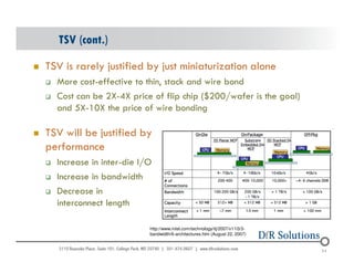 TSV (cont.) 
 TSV is rarely justified by just miniaturization alone 
 More cost-effective to thin, stack and wire bond 
 Cost can be 2X-4X price of flip chip ($200/wafer is the goal) 
and 5X-10X the price of wire bonding 
 TSV will be justified by 
performance 
 Increase in inter-die I/O 
 Increase in bandwidth 
 Decrease in 
interconnect length 
© 2004 - 200107 
24 
http://www.intel.com/technology/itj/2007/v11i3/3- 
bandwidth/6-architectures.htm (August 22, 2007) 
 