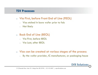 TSV Processes 
o Via First, before Front End of Line (FEOL) 
© 2004 - 200107 
o Vias etched in bare wafer prior to fab 
o Not likely 
o Back End of Line (BEOL) 
o Via First, before BEOL 
o Via Last, after BEOL 
o Vias can be created at various stages of the process 
o By the wafer provider, IC manufacturer, or packaging house 
 