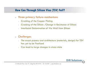 How Can Through Silicon Vias (TSV) Fail? 
o Three primary failure mechanisms 
© 2004 - 200107 
o Cracking of the Copper Plating 
o Cracking of the Silicon /Change in Resistance of Silicon 
o Interfacial Delamination of Via Wall from Silicon 
o Challenges 
o The exact process and architecture (materials, design) for TSV 
has yet to be finalized 
o Can lead to large changes in stress state 
 