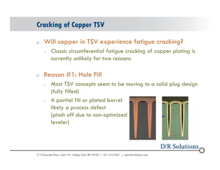 Cracking of Copper TSV 
o Will copper in TSV experience fatigue cracking? 
© 2004 - 200107 
o Classic circumferential fatigue cracking of copper plating is 
currently unlikely for two reasons 
o Reason #1: Hole Fill 
o Most TSV concepts seem to be moving to a solid plug design 
(fully filled) 
o A partial fill or plated barrel 
likely a process defect 
(pinch off due to non-optimized 
leveler) 
 