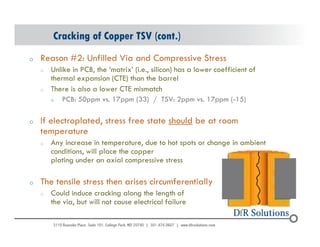 Cracking of Copper TSV (cont.) 
o Reason #2: Unfilled Via and Compressive Stress 
o Unlike in PCB, the ‘matrix’ (i.e., silicon) has a lower coefficient of 
thermal expansion (CTE) than the barrel 
o There is also a lower CTE mismatch 
o PCB: 50ppm vs. 17ppm (33) / TSV: 2ppm vs. 17ppm (-15) 
o If electroplated, stress free state should be at room 
temperature 
o Any increase in temperature, due to hot spots or change in ambient 
conditions, will place the copper 
plating under an axial compressive stress 
o The tensile stress then arises circumferentially 
o Could induce cracking along the length of 
the via, but will not cause electrical failure 
© 2004 - 200107 
 