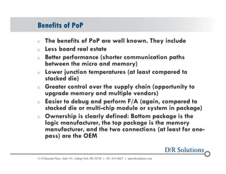 Benefits of PoP 
o The benefits of PoP are well known. They include 
o Less board real estate 
o Better performance (shorter communication paths 
© 2004 - 200107 
between the micro and memory) 
o Lower junction temperatures (at least compared to 
stacked die) 
o Greater control over the supply chain (opportunity to 
upgrade memory and multiple vendors) 
o Easier to debug and perform F/A (again, compared to 
stacked die or multi-chip module or system in package) 
o Ownership is clearly defined: Bottom package is the 
logic manufacturer, the top package is the memory 
manufacturer, and the two connections (at least for one-pass) 
are the OEM 
 