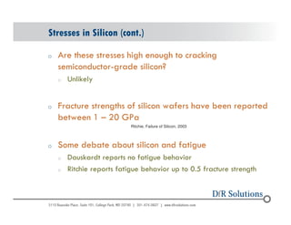 Stresses in Silicon (cont.) 
o Are these stresses high enough to cracking 
© 2004 - 200107 
semiconductor-grade silicon? 
o Unlikely 
o Fracture strengths of silicon wafers have been reported 
between 1 – 20 GPa 
Ritchie, Failure of Silicon, 2003 
o Some debate about silicon and fatigue 
o Dauskardt reports no fatigue behavior 
o Ritchie reports fatigue behavior up to 0.5 fracture strength 
 