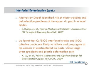 Interfacial Delamination (cont.) 
o Analysis by Dudek identified risk of micro cracking and 
© 2004 - 200107 
delamination problems at the upper via pad in a local 
model. 
o R. Dudek, et. al., Thermo-Mechanical Reliability Assessment for 
3D Through-Si Stacking, EuroSimE, 2009 
o Liu found that Cu/SiO2 interfacial cracks and SiO2 
cohesive cracks are likely to initiate and propagate at 
the corners of electroplated Cu pads, where large 
stress gradients and plastic deformation exist 
o X. Liu, et. al., Failure Mechanisms and Optimum Design for 
Electroplated Copper TSV, ECTC, 2009 
 