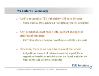 TSV Failures (Summary) 
o Ability to predict TSV reliability still in its infancy 
© 2004 - 200107 
o Hampered by little published test data (primarily simulation) 
o Any prediction must taken into account changes in 
interfacial material 
o Don’t simulate/test nominal; investigate realistic worst-case 
o However, there is no need to reinvent the wheel 
o A significant amount of relevant material, especially in 
regards to interfacial reliability can be found in studies on 
fiber-reinforced ceramic composites 
 