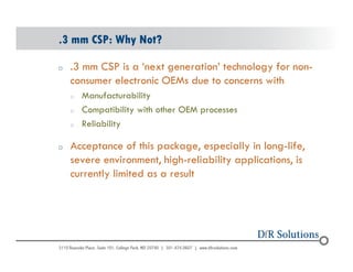 .3 mm CSP: Why Not? 
o .3 mm CSP is a ‘next generation’ technology for non-consumer 
electronic OEMs due to concerns with 
o Manufacturability 
o Compatibility with other OEM processes 
o Reliability 
o Acceptance of this package, especially in long-life, 
severe environment, high-reliability applications, is 
currently limited as a result 
© 2004 - 200107 49 
 
