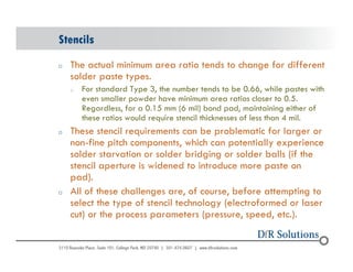 Stencils 
o The actual minimum area ratio tends to change for different 
© 2004 - 200107 
solder paste types. 
o For standard Type 3, the number tends to be 0.66, while pastes with 
even smaller powder have minimum area ratios closer to 0.5. 
Regardless, for a 0.15 mm (6 mil) bond pad, maintaining either of 
these ratios would require stencil thicknesses of less than 4 mil. 
o These stencil requirements can be problematic for larger or 
non-fine pitch components, which can potentially experience 
solder starvation or solder bridging or solder balls (if the 
stencil aperture is widened to introduce more paste on 
pad). 
o All of these challenges are, of course, before attempting to 
select the type of stencil technology (electroformed or laser 
cut) or the process parameters (pressure, speed, etc.). 
 