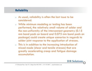 Reliability 
o As usual, reliability is often the last issue to be 
© 2004 - 200107 
considered. 
o While minimum modeling or testing has been 
performed, the relatively small volume of solder and 
the non-uniformity of the interconnect geometry (0.15 
mm bond pads on board and 0.075 mm bond pads on 
package) could create unique scenarios in regards to 
solder joint response to the application of stresses. 
o This is in addition to the increasing introduction of 
mixed mode (shear and tensile stresses) that are 
greatly accelerating creep and fatigue damage 
accumulation. 
 