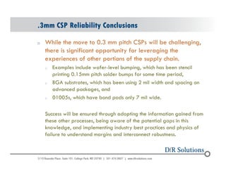 .3mm CSP Reliability Conclusions 
o While the move to 0.3 mm pitch CSPs will be challenging, 
© 2004 - 200107 
there is significant opportunity for leveraging the 
experiences of other portions of the supply chain. 
o Examples include wafer-level bumping, which has been stencil 
printing 0.15mm pitch solder bumps for some time period, 
o BGA substrates, which has been using 2 mil width and spacing on 
advanced packages, and 
o 01005s, which have bond pads only 7 mil wide. 
Success will be ensured through adopting the information gained from 
these other processes, being aware of the potential gaps in this 
knowledge, and implementing industry best practices and physics of 
failure to understand margins and interconnect robustness. 
 