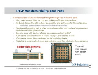 LFCSP Manufacturability: Bond Pads 
o Can lose solder volume and standoff height through vias in thermal pads 
o May need to tent, plug, or cap vias to keep sufficient paste volume 
o Reduced standoff height reduces cleanability and pathways for flux outgassing 
o Increased potential for contamination related failures 
o Tenting and plugging vias is often not well controlled and can lead to placement 
and chemical entrapment issues 
o Exercise care with devices placed on opposing side of LNCSP 
o Can create placement issues if solder “bumps” are created in vias 
o Can create solder short conditions on the opposing device 
o Capping is a more robust, more expensive process that eliminates these concerns 
Images courtesy of Screaming Circuits 
Thermal 
vias capped 
with solder 
mask 
© 2004 - 200107 58 
 