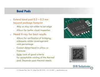 Bond Pads 
o Extend bond pad 0.2 – 0.3 mm 
beyond package footprint 
o May or may not solder to cut edge 
o Allows for better visual inspection 
o Need X-ray for best results 
o Allows for verification of bridging, 
adequate solder coverage and 
void percentage 
o Cannot detect head in pillow or 
fractures 
o Note: Lack of good criteria 
for acceptable voiding of the thermal 
pad. Depends upon thermal needs. 
© 2004 - 200107 59 
 