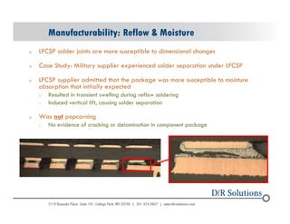 Manufacturability: Reflow  Moisture 
o LFCSP solder joints are more susceptible to dimensional changes 
o Case Study: Military supplier experienced solder separation under LFCSP 
o LFCSP supplier admitted that the package was more susceptible to moisture 
absorption that initially expected 
o Resulted in transient swelling during reflow soldering 
o Induced vertical lift, causing solder separation 
o Was not popcorning 
o No evidence of cracking or delamination in component package 
© 2004 - 200107 60 
 