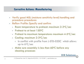 Corrective Actions: Manufacturing 
• Verify good MSL (moisture sensitivity level) handling and 
procedure procedures 
• Reflow Profile: Specify and confirm 
• Room temperature to preheat: maximum 2-3oC/sec 
• Preheat to at least 150oC 
• Preheat to maximum temperature: maximum 4-5oC/sec 
• Cooling: maximum 2-3oC/sec 
6©1 2004 - 200107 
• In conflict with profile from J-STD-020C which allows 
up to 6oC/sec 
• Make sure assembly is less than 60oC before any 
cleaning processes 
 