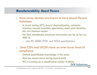 Manufacturability: Board Flexure 
o Area array devices are known to have board flexure 
limitations 
o In circuit testing (ICT), board depanelization, connector 
insertion, manual assembly operations, shock and vibration, 
etc. are common causes. 
o For SAC attachment, maximum microstrain can be as low as 
500 ue 
o Use IPC-JEDEC 9701 and 9704 specifications 
o .3mm CSPs and LFCSPs have an even lower level of 
compliance 
o Limited quantifiable knowledge in this area 
o Must be conservative during board build 
o IPC is working on a specification similar to BGAs 
© 2004 - 200107 63 
 