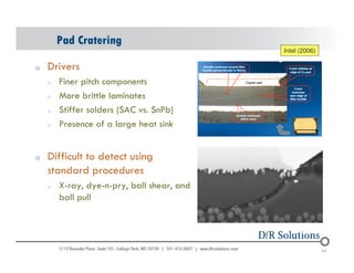 Pad Cratering 
o Drivers 
o Finer pitch components 
o More brittle laminates 
o Stiffer solders (SAC vs. SnPb) 
o Presence of a large heat sink 
o Difficult to detect using 
standard procedures 
o X-ray, dye-n-pry, ball shear, and 
ball pull 
Intel (2006) 
© 2004 - 200107 64 64 
 