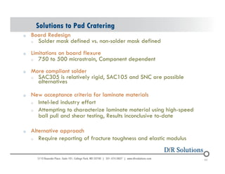 Solutions to Pad Cratering 
o Board Redesign 
o Solder mask defined vs. non-solder mask defined 
o Limitations on board flexure 
o 750 to 500 microstrain, Component dependent 
o More compliant solder 
o SAC305 is relatively rigid, SAC105 and SNC are possible 
alternatives 
o New acceptance criteria for laminate materials 
o Intel-led industry effort 
o Attempting to characterize laminate material using high-speed 
ball pull and shear testing, Results inconclusive to-date 
o Alternative approach 
o Require reporting of fracture toughness and elastic modulus 
© 2004 - 200107 65 65 
 