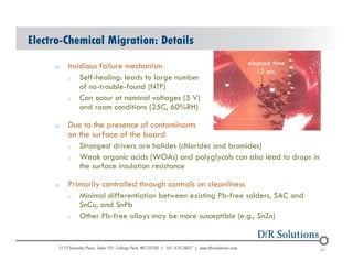 Electro-Chemical Migration: Details 
o Insidious failure mechanism 
o Self-healing: leads to large number 
of no-trouble-found (NTF) 
o Can occur at nominal voltages (5 V) 
and room conditions (25C, 60%RH) 
o Due to the presence of contaminants 
on the surface of the board 
elapsed time 
12 sec. 
o Strongest drivers are halides (chlorides and bromides) 
o Weak organic acids (WOAs) and polyglycols can also lead to drops in 
the surface insulation resistance 
o Primarily controlled through controls on cleanliness 
o Minimal differentiation between existing Pb-free solders, SAC and 
SnCu, and SnPb 
o Other Pb-free alloys may be more susceptible (e.g., SnZn) 
© 2004 - 200107 67 67 
 