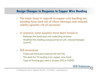 Design Changes in Response to Copper Wire Bonding 
o The major issues in regards to copper wire bonding are 
© 2004 - 200107 
bonding force (and risk of silicon damage) and reduced 
nobility (greater risk of corrosion) 
o In response, some suppliers have been forced to 
o Redesign the bond pad and underlying structure 
o Modified the molding compound (lower pH, reduced halogen 
content) 
o Still unresolved 
o Preferred bond pad material (Al and Pd) 
o The need for Pd coating over copper wire bond 
o Type of forming gas used in process (N2 or N2H2) 
 