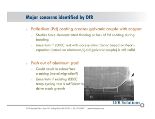 Major concerns identified by DfR 
o Palladium (Pd) coating creates galvanic couple with copper 
© 2004 - 200107 
o Studies have demonstrated thinning or loss of Pd coating during 
bonding 
o Uncertain if JEDEC test with acceleration factor based on Peck’s 
equation (based on aluminum/gold galvanic couple) is still valid 
o Push out of aluminum pad 
o Could result in subsurface 
cracking (metal migration?) 
o Uncertain if existing JEDEC 
temp cycling test is sufficient to 
drive crack growth 
 