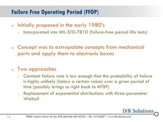 © 2004 -2007 
2010 
9000 Virginia Manor Rd Ste 290, Beltsville MD 20705 | 301-474-0607 | www.dfrsolutions.com 
oInitially proposed in the early 1980’s 
oIncorporated into MIL-STD-781D (failure-free period life tests) 
oConcept was to extrapolate concepts from mechanical parts and apply them to electronic boxes 
oTwo approaches 
oConstant failure rate is low enough that the probability of failure is highly unlikely (below a certain value) over a given period of time (possibly brings us right back to MTBF) 
oReplacement of exponential distributions with three-parameter Weibull 
Failure Free Operating Period (FFOP) 
14 
 