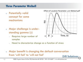 © 2004 -2007 
2010 
9000 Virginia Manor Rd Ste 290, Beltsville MD 20705 | 301-474-0607 | www.dfrsolutions.com 
oPotentially validconcept for some mechanisms 
oMajor challenge is under- standing gamma () 
oRequires large number ofsamples 
oNeed to characterize change as a function of stress 
oMajor benefit is changing the default conversation from ‘will fail’ to ‘will not fail’ 
Three Parameter Weibull 
15 
 