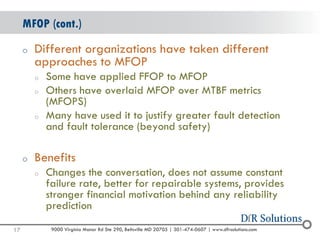 © 2004 -2007 
2010 
9000 Virginia Manor Rd Ste 290, Beltsville MD 20705 | 301-474-0607 | www.dfrsolutions.com 
oDifferent organizations have taken different approaches to MFOP 
oSome have applied FFOP to MFOP 
oOthers have overlaid MFOP over MTBF metrics (MFOPS) 
oMany have used it to justify greater fault detection and fault tolerance (beyond safety) 
oBenefits 
oChanges the conversation, does not assume constant failure rate, better for repairable systems, provides stronger financial motivation behind any reliability prediction 
MFOP (cont.) 
17 
 
