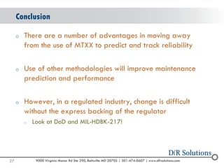 © 2004 -2007 
2010 
9000 Virginia Manor Rd Ste 290, Beltsville MD 20705 | 301-474-0607 | www.dfrsolutions.com 
oThere are a number of advantages in moving away from the use of MTXX to predict and track reliability 
oUse of other methodologies will improve maintenance prediction and performance 
oHowever, in a regulated industry, change is difficult without the express backing of the regulator 
oLook at DoDand MIL-HDBK-217! 
Conclusion 
27 
 