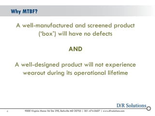 © 2004 -2007 
2010 
9000 Virginia Manor Rd Ste 290, Beltsville MD 20705 | 301-474-0607 | www.dfrsolutions.com 
A well-manufactured and screened product (‘box’) will have no defects 
AND 
A well-designed product will not experience wearoutduring its operational lifetime 
Why MTBF? 
4 
 