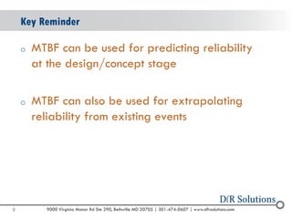 © 2004 -2007 
2010 
9000 Virginia Manor Rd Ste 290, Beltsville MD 20705 | 301-474-0607 | www.dfrsolutions.com 
oMTBF can be used for predicting reliability at the design/concept stage 
oMTBF can also be used for extrapolating reliability from existing events 
Key Reminder 
9 
 